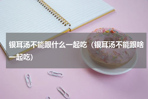 银耳汤不能跟什么一起吃（银耳汤不能跟啥一起吃）