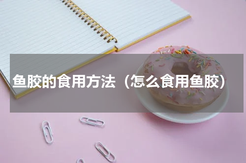 鱼胶的食用方法（怎么食用鱼胶）