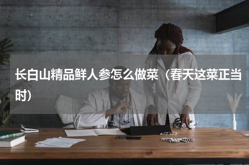 长白山精品鲜人参怎么做菜（春天这菜正当时）