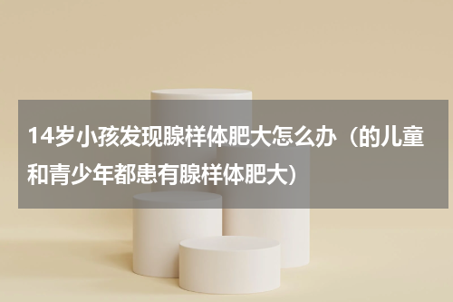 14岁小孩发现腺样体肥大怎么办（的儿童和青少年都患有腺样体肥大）