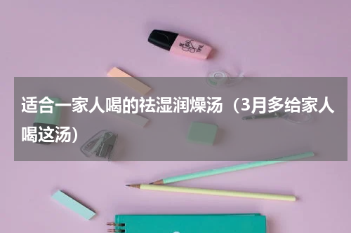 适合一家人喝的祛湿润燥汤（3月多给家人喝这汤）