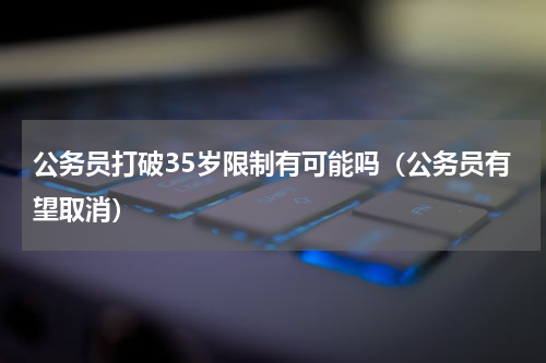 公务员打破35岁限制有可能吗（公务员有望取消）
