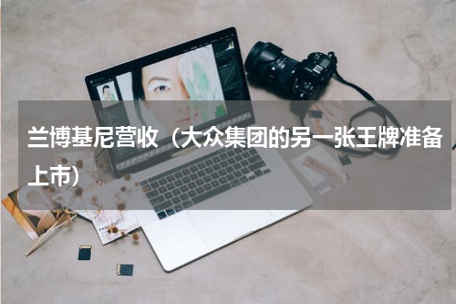 兰博基尼营收（大众集团的另一张王牌准备上市）