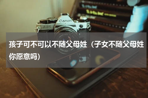 孩子可不可以不随父母姓（子女不随父母姓你愿意吗）