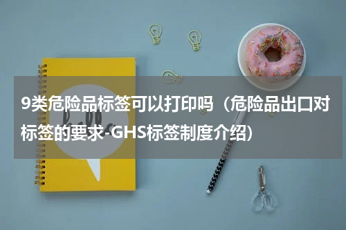 9类危险品标签可以打印吗（危险品出口对标签的要求-GHS标签制度介绍）