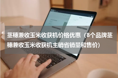 茎穗兼收玉米收获机价格优惠（8个品牌茎穗兼收玉米收获机主销省销量和售价）