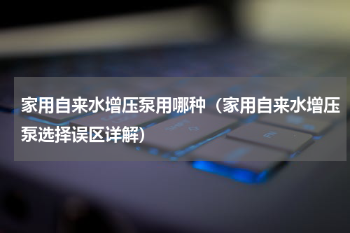 家用自来水增压泵用哪种（家用自来水增压泵选择误区详解）