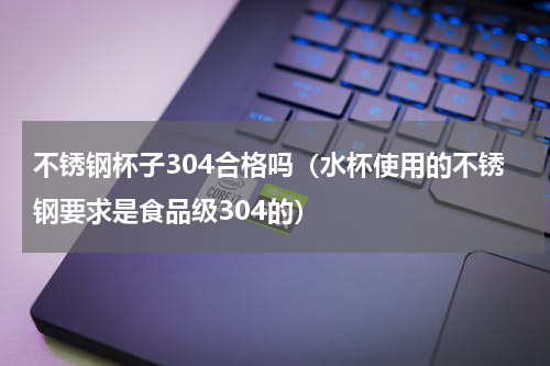 不锈钢杯子304合格吗（水杯使用的不锈钢要求是食品级304的）