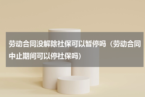 劳动合同没解除社保可以暂停吗（劳动合同中止期间可以停社保吗）