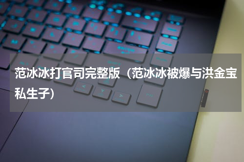 范冰冰打官司完整版（范冰冰被爆与洪金宝私生子）