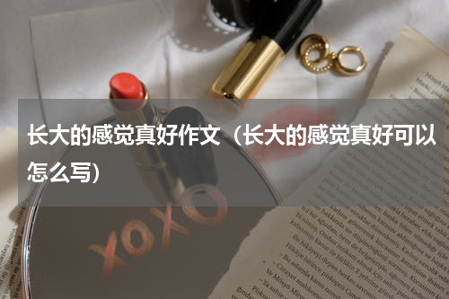 长大的感觉真好作文（长大的感觉真好可以怎么写）