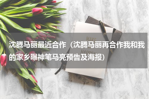 沈腾马丽最近合作（沈腾马丽再合作我和我的家乡曝神笔马亮预告及海报）