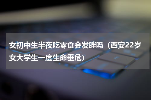 女初中生半夜吃零食会发胖吗（西安22岁女大学生一度生命垂危）