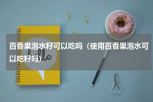 百香果泡水籽可以吃吗（使用百香果泡水可以吃籽吗）