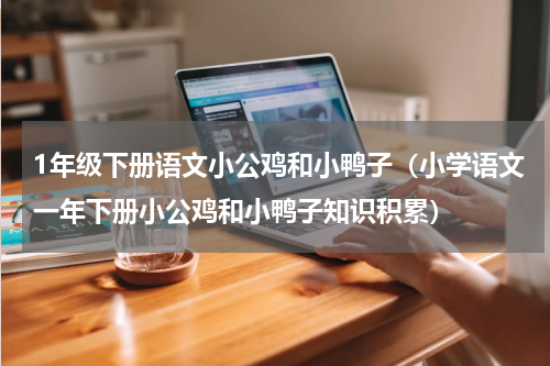 1年级下册语文小公鸡和小鸭子（小学语文一年下册小公鸡和小鸭子知识积累）
