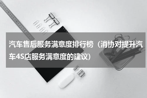 汽车售后服务满意度排行榜（消协对提升汽车4S店服务满意度的建议）