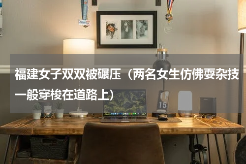 福建女子双双被碾压（两名女生仿佛耍杂技一般穿梭在道路上）