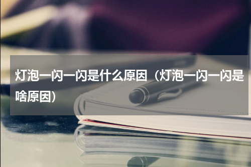 灯泡一闪一闪是什么原因（灯泡一闪一闪是啥原因）