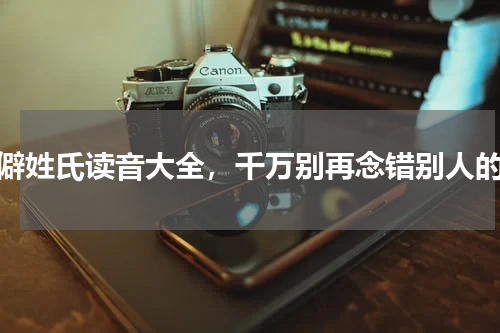 生僻姓氏读音大全，千万别再念错别人的姓