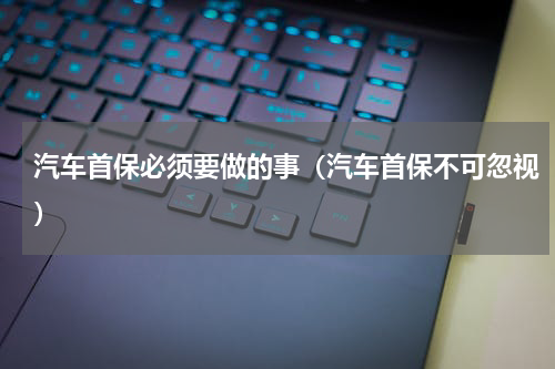 汽车首保必须要做的事（汽车首保不可忽视）