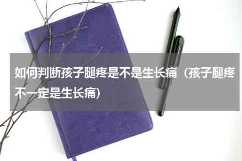 如何判断孩子腿疼是不是生长痛（孩子腿疼不一定是生长痛）