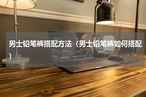 男士铅笔裤搭配方法（男士铅笔裤如何搭配）