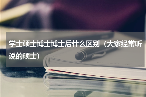 学士硕士博士博士后什么区别（大家经常听说的硕士）
