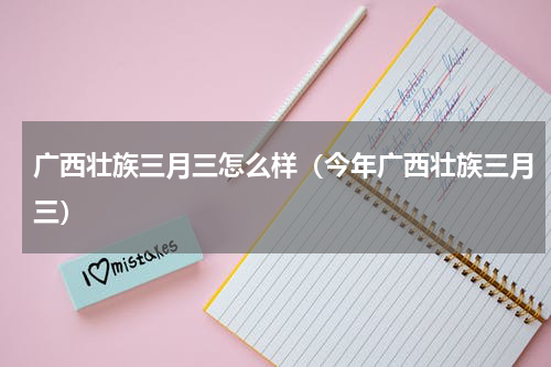 广西壮族三月三怎么样（今年广西壮族三月三）