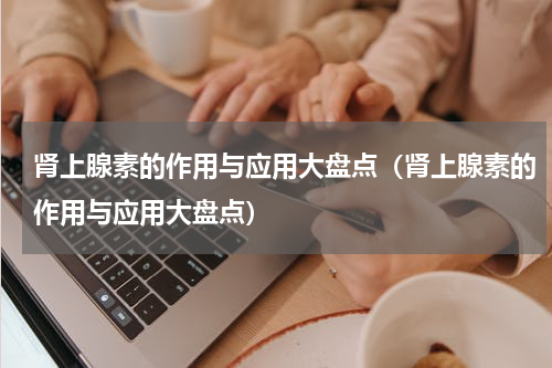 肾上腺素的作用与应用大盘点（肾上腺素的作用与应用大盘点）