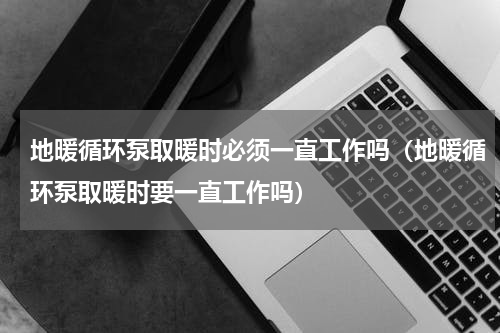 地暖循环泵取暖时必须一直工作吗（地暖循环泵取暖时要一直工作吗）