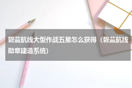 碧蓝航线大型作战五星怎么获得（碧蓝航线勋章建造系统）