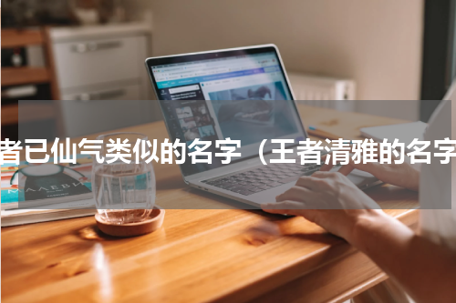 王者已仙气类似的名字（王者清雅的名字）