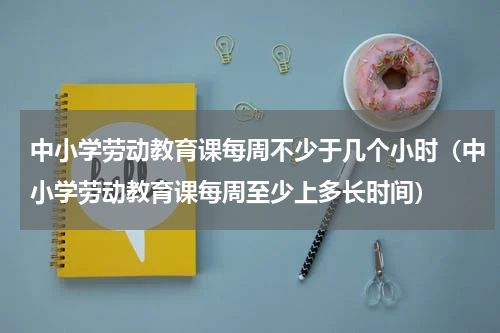 中小学劳动教育课每周不少于几个小时（中小学劳动教育课每周至少上多长时间）
