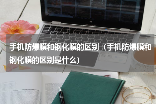 手机防爆膜和钢化膜的区别（手机防爆膜和钢化膜的区别是什么）
