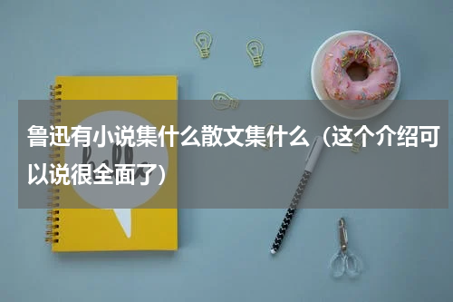 鲁迅有小说集什么散文集什么（这个介绍可以说很全面了）