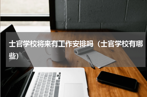 士官学校将来有工作安排吗（士官学校有哪些）