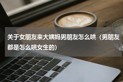 关于女朋友来大姨妈男朋友怎么哄（男朋友都是怎么哄女生的）