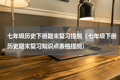 七年级历史下册期末复习提纲（七年级下册历史期末复习知识点表格提纲）
