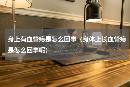 身上有血管痣是怎么回事（身体上长血管痣是怎么回事呢）
