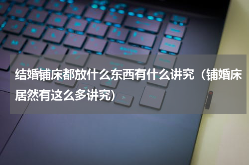 结婚铺床都放什么东西有什么讲究（铺婚床居然有这么多讲究）