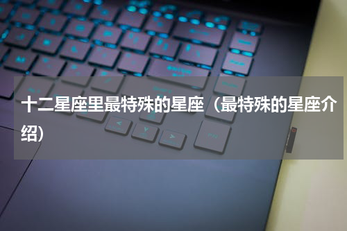十二星座里最特殊的星座（最特殊的星座介绍）