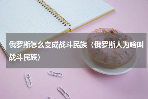 俄罗斯怎么变成战斗民族（俄罗斯人为啥叫战斗民族）