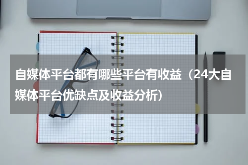 自媒体平台都有哪些平台有收益（24大自媒体平台优缺点及收益分析）