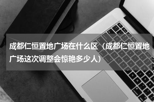 成都仁恒置地广场在什么区（成都仁恒置地广场这次调整会惊艳多少人）