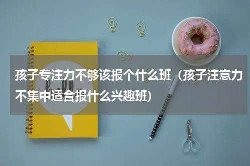 孩子专注力不够该报个什么班（孩子注意力不集中适合报什么兴趣班）