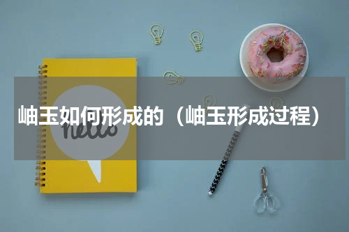 岫玉如何形成的（岫玉形成过程）