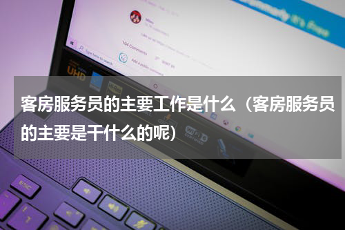 客房服务员的主要工作是什么（客房服务员的主要是干什么的呢）