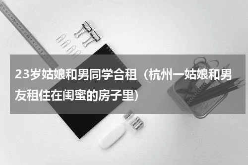 23岁姑娘和男同学合租（杭州一姑娘和男友租住在闺蜜的房子里）