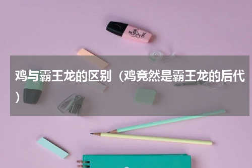 鸡与霸王龙的区别（鸡竟然是霸王龙的后代）