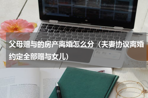 父母赠与的房产离婚怎么分（夫妻协议离婚约定全部赠与女儿）